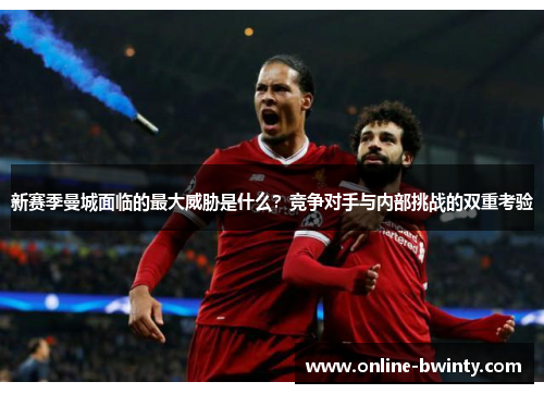 新赛季曼城面临的最大威胁是什么？竞争对手与内部挑战的双重考验