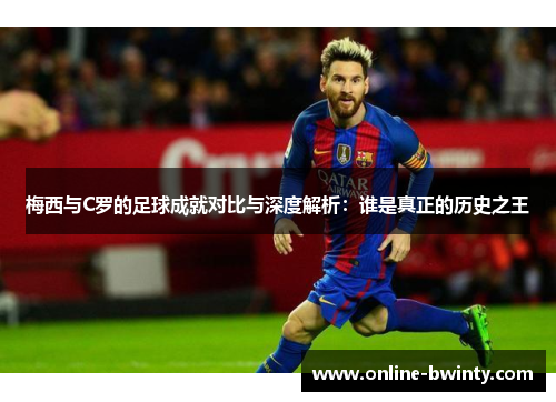 梅西与C罗的足球成就对比与深度解析：谁是真正的历史之王