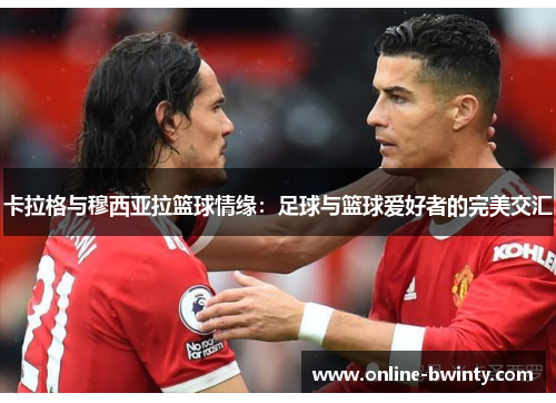 卡拉格与穆西亚拉篮球情缘：足球与篮球爱好者的完美交汇