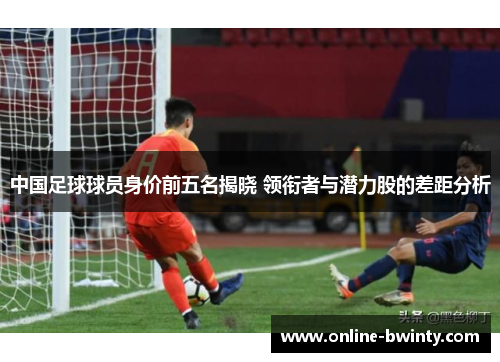 中国足球球员身价前五名揭晓 领衔者与潜力股的差距分析