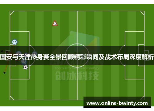国安与天津热身赛全景回顾精彩瞬间及战术布局深度解析