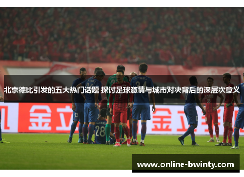 北京德比引发的五大热门话题 探讨足球激情与城市对决背后的深层次意义